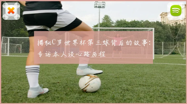揭秘C罗世界杯第三球背后的故事：专访本人谈心路历程