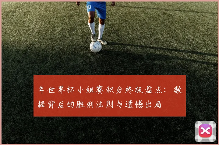 年世界杯小组赛积分终极盘点：数据背后的胜利法则与遗憾出局