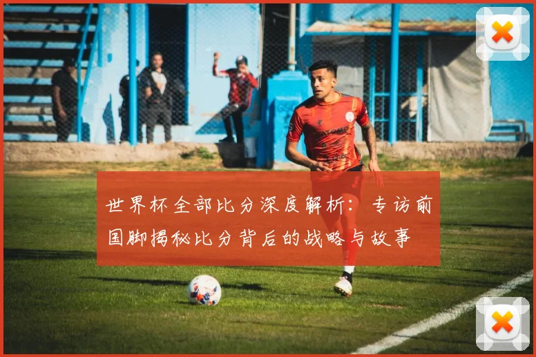 世界杯全部比分深度解析:专访前国脚揭秘比分背后的战略与故事