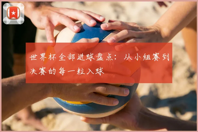 世界杯全部进球盘点:从小组赛到决赛的每一粒入球