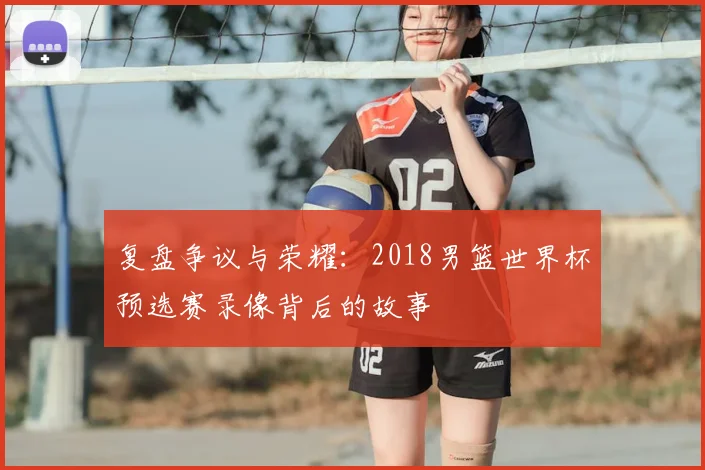 复盘争议与荣耀:2018男篮世界杯预选赛录像背后的故事