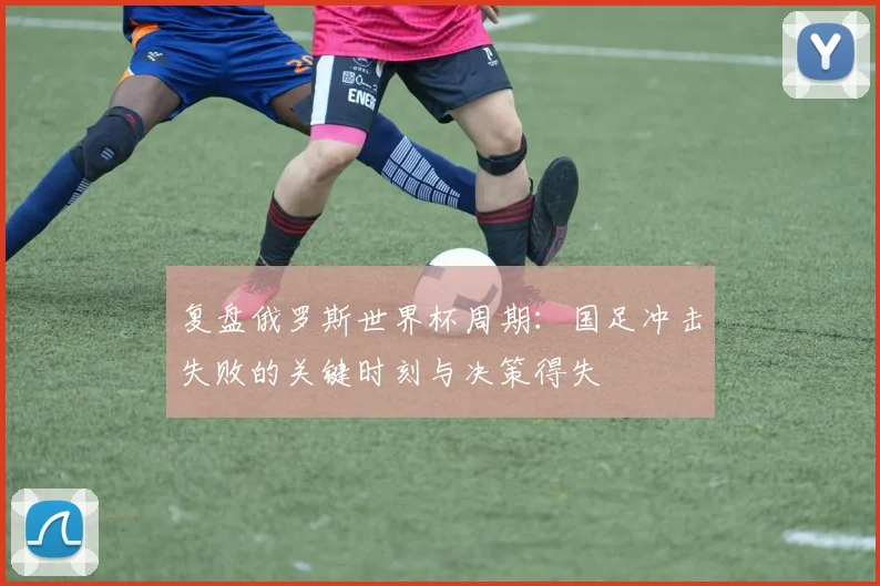 复盘俄罗斯世界杯周期:国足冲击失败的关键时刻与决策得失