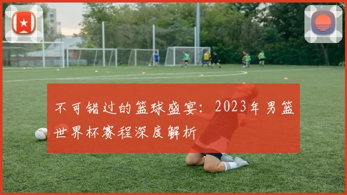 不可错过的篮球盛宴:2023年男篮世界杯赛程深度解析