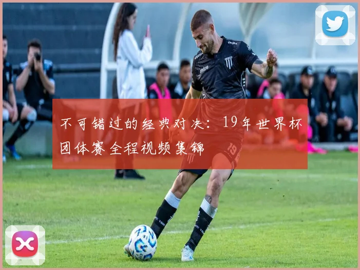 不可错过的经典对决:19年世界杯团体赛全程视频集锦