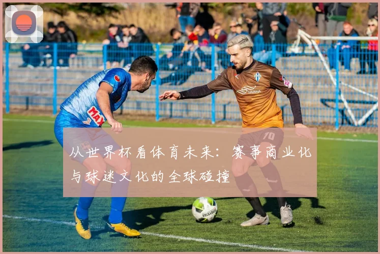 从世界杯看体育未来:赛事商业化与球迷文化的全球碰撞