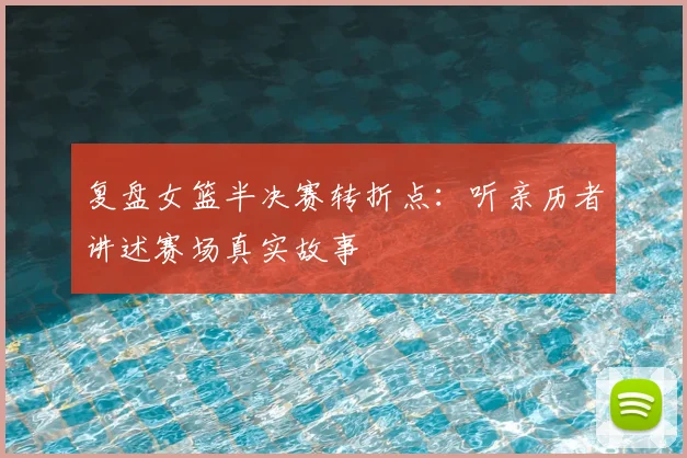 复盘女篮半决赛转折点:听亲历者讲述赛场真实故事