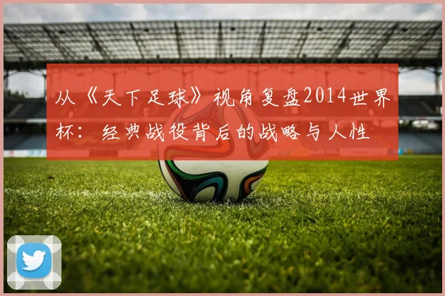 从《天下足球》视角复盘2014世界杯:经典战役背后的战略与人性