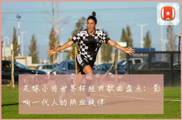 足球小将世界杯经典歌曲盘点：影响一代人的热血旋律