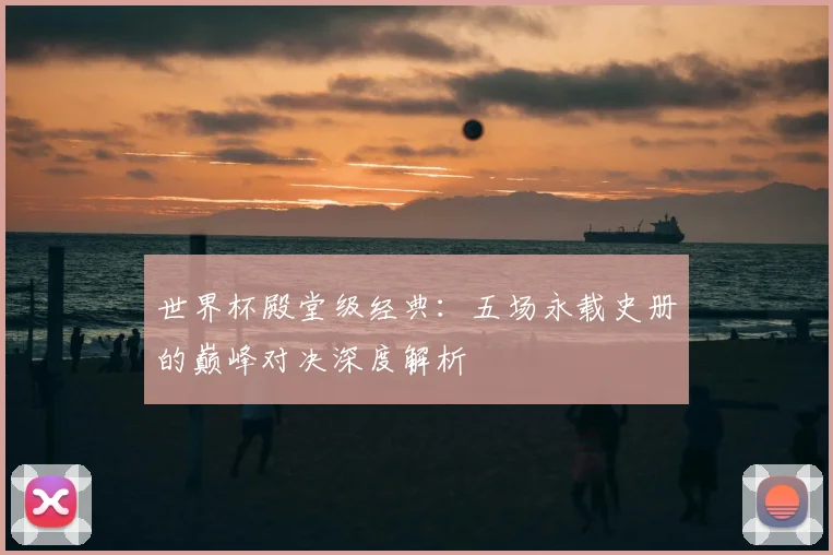 世界杯殿堂级经典：五场永载史册的巅峰对决深度解析