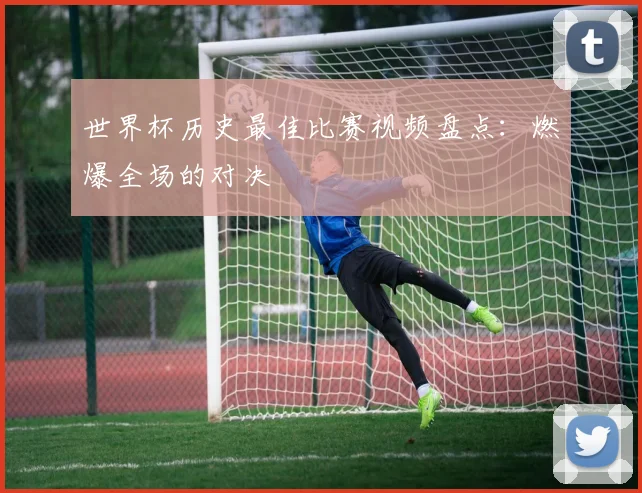 世界杯历史最佳比赛视频盘点:燃爆全场的对决