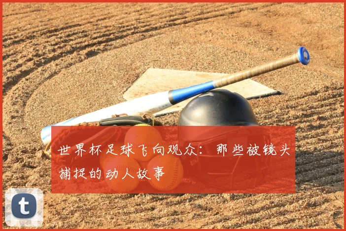 世界杯足球飞向观众:那些被镜头捕捉的动人故事