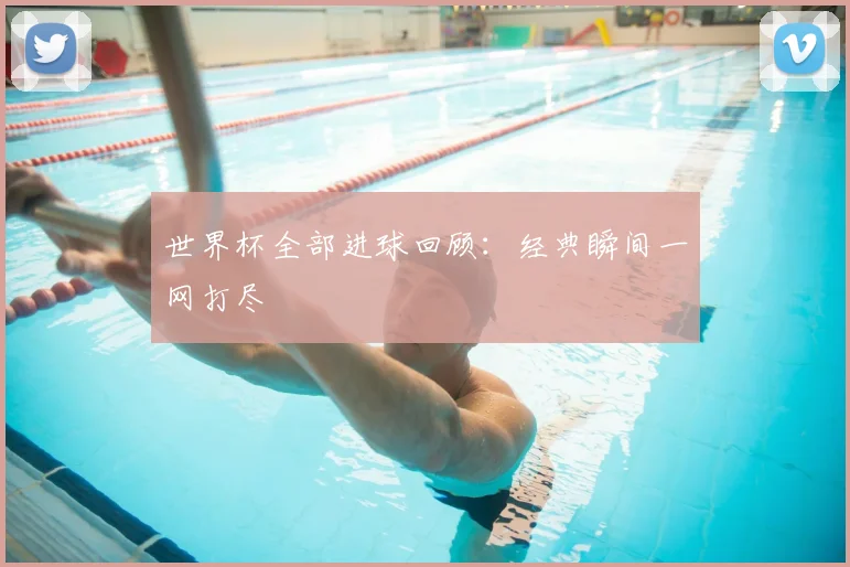 世界杯全部进球回顾：经典瞬间一网打尽