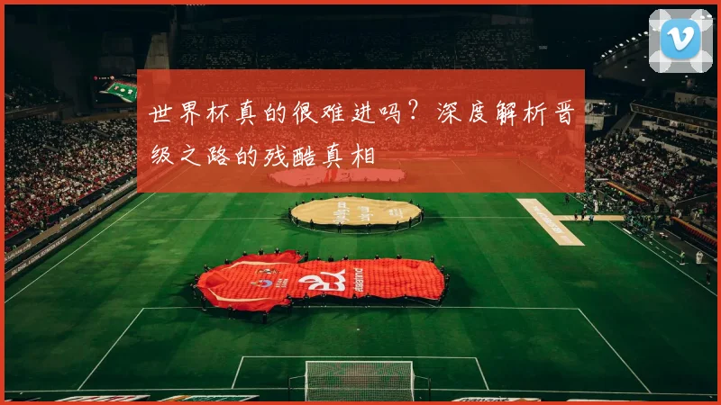 世界杯真的很难进吗?深度解析晋级之路的残酷真相