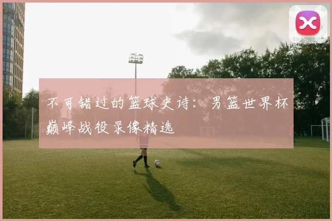 不可错过的篮球史诗:男篮世界杯巅峰战役录像精选