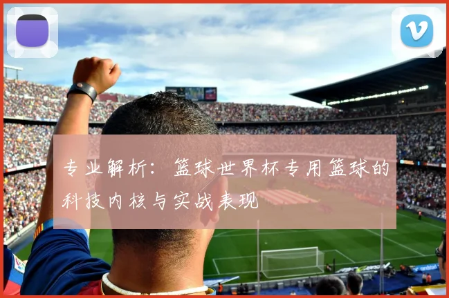 专业解析:篮球世界杯专用篮球的科技内核与实战表现