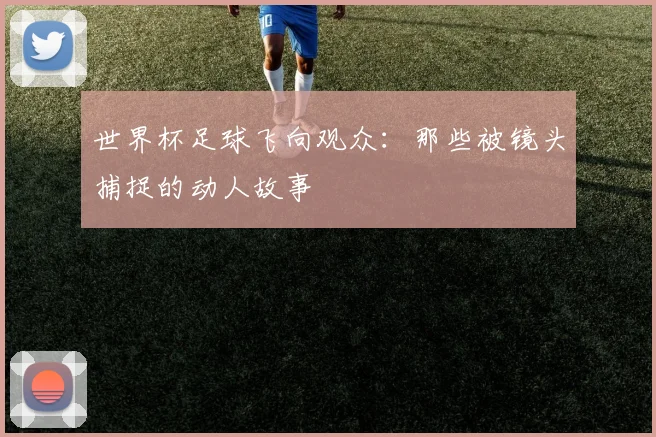 世界杯足球飞向观众:那些被镜头捕捉的动人故事
