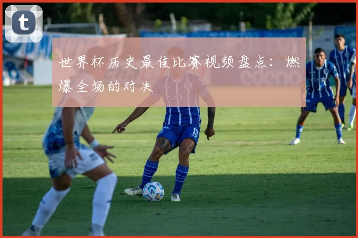 世界杯历史最佳比赛视频盘点:燃爆全场的对决