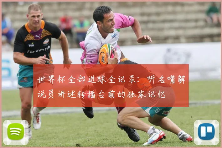 世界杯全部进球全记录:听名嘴解说员讲述转播台前的独家记忆