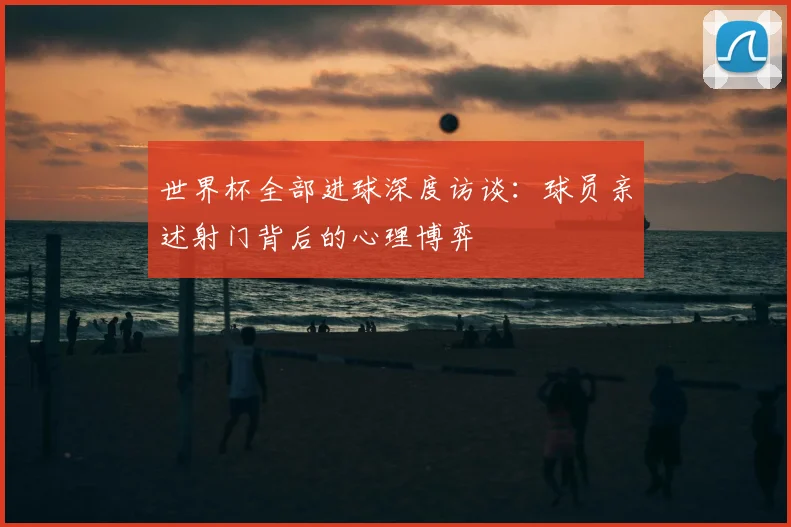 世界杯全部进球深度访谈:球员亲述射门背后的心理博弈