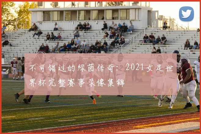 不可错过的绿茵传奇:2021女足世界杯完整赛事录像集锦