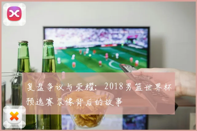 复盘争议与荣耀:2018男篮世界杯预选赛录像背后的故事