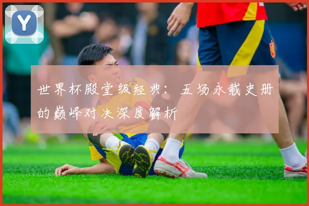 世界杯殿堂级经典：五场永载史册的巅峰对决深度解析