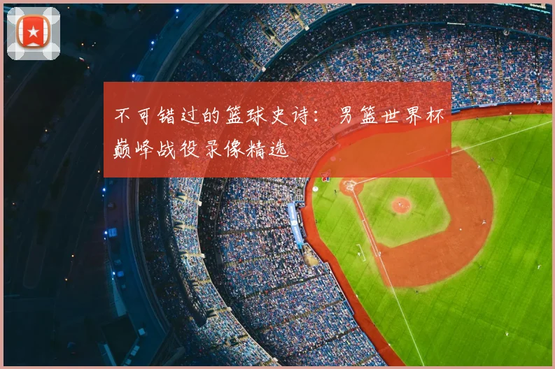 不可错过的篮球史诗:男篮世界杯巅峰战役录像精选