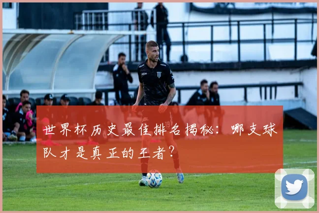 世界杯历史最佳排名揭秘:哪支球队才是真正的王者?